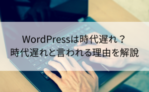 WordPressは時代遅れ？時代遅れと言われる理由を解説