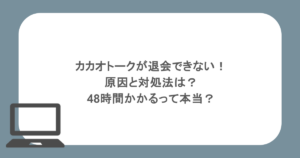 カカオトークが退会できない！原因と対処法は？48時間かかるって本当？
